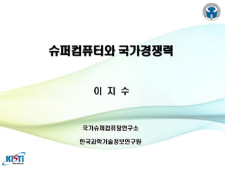 슈퍼컴퓨터와 국가경쟁력

이 지 수

국가슈퍼컴퓨팅연구소
한국과학기술정보연구원

 