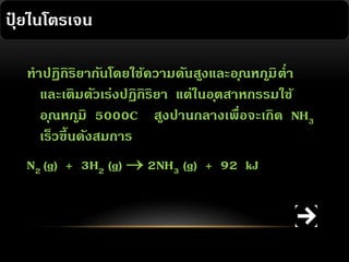 ปุยไนโตรเจน
๋
ทาปฏิกิริยากันโดยใช้ความดันสูงและอ ุณหภมิ ต่า
ู
และเติมตัวเร่งปฏิกิริยา แต่ในอ ุตสาหกรรมใช้
อ ุณหภมิ 5000C สูงปานกลางเพื่อจะเกิด NH3
ู
เร็วขึ้นดังสมการ
N2 (g) + 3H2 (g)  2NH3 (g) + 92 kJ

 