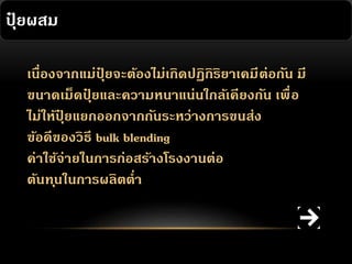 ปุยผสม
๋
เนื่องจากแม่ปยจะต้องไม่เกิดปฏิกิริยาเคมี ต่อกัน มี
ุ๋
ขนาดเม็ดปุยและความหนาแน่นใกล้เคียงกัน เพื่ อ
๋
ไม่ให้ปยแยกออกจากกันระหว่างการขนส่ง
ุ๋
ข้อดีของวิธี bulk blending
ค่าใช้จ่ายในการก่อสร้างโรงงานต่อ
ต้นท ุนในการผลิตต่า

 