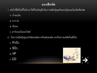 แบบฝึ กหัด
1 .ต่อไปนี้ ข้อใดที่ไม่นำมำใช้เป็ นวัตถุดิบในกำรผลิตปุยยูเรียและปุยแอมโมเนี ยซัลเฟต
๋
๋
ก. กำมะถัน
ข. อำกำศ
ค. มีเทน
ง. คำร์บอนไดออกไซด์
2 . ในกำรผลิตปุยซูเปอร์ฟอสเฟตจำกหินฟอสเฟต จะเกิดสำรมลพิษในข้อใด
๋
ก. P2O3
ข. SO3
ค. HF
ง. CO

 