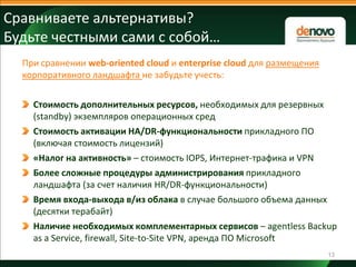 Сравниваете альтернативы?
Будьте честными сами с собой…
При сравнении web-oriented cloud и enterprise cloud для размещения
корпоративного ландшафта не забудьте учесть:
Стоимость дополнительных ресурсов, необходимых для резервных
(standby) экземпляров операционных сред
Стоимость активации HA/DR-функциональности прикладного ПО
(включая стоимость лицензий)
«Налог на активность» – стоимость IOPS, Интернет-трафика и VPN
Более сложные процедуры администрирования прикладного
ландшафта (за счет наличия HR/DR-функциональности)
Время входа-выхода в/из облака в случае большого объема данных
(десятки терабайт)
Наличие необходимых комплементарных сервисов – agentless Backup
as a Service, firewall, Site-to-Site VPN, аренда ПО Microsoft
13

 