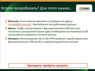 Хотите попробовать? Для этого нужно…
Желание. О его наличии достаточно сообщить по адресу
h-cloud@de-novo.biz . Вам объяснят как действовать дальше.
Время. Чтобы «почувствовать» функциональность Облака и его
полезность для решения ваших задач необходимо как минимум 15-20
часов рабочего времени в течении месяца.
Интернет. Использование site-2-site VPN позволяет задействовать всю
функциональность Облака без создания выделенных каналов.

Приходите, пробуйте, решайте.
14

 