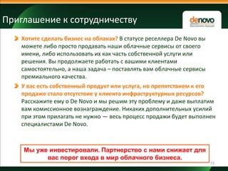 Приглашение к сотрудничеству
Хотите сделать бизнес на облаках? В статусе реселлера De Novo вы
можете либо просто продавать наши облачные сервисы от своего
имени, либо использовать их как часть собственной услуги или
решения. Вы продолжаете работать с вашими клиентами
самостоятельно, а наша задача – поставлять вам облачные сервисы
премиального качества.
У вас есть собственный продукт или услуга, но препятствием к его
продаже стало отсутствие у клиента инфраструктурных ресурсов?
Расскажите ему о De Novo и мы решим эту проблему и даже выплатим
вам комиссионное вознаграждение. Никаких дополнительных усилий
при этом прилагать не нужно — весь процесс продажи будет выполнен
специалистами De Novo.

Мы уже инвестировали. Партнерство с нами снижает для
вас порог входа в мир облачного бизнеса.
15

 