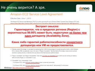 Не очень верится? А зря.

Экстракт смысла:
Гарантируется, что в пределах региона (Region) с
вероятностью 99.95% может быть недоступен не более чем
один датацентр (Availability Zone).
Каких либо гарантий работоспособности конкретного
датацентра или VM не предоставляется.

Источник: http://aws.amazon.com/ec2/sla/

8

 