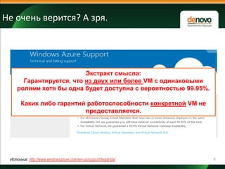 Не очень верится? А зря.

Экстракт смысла:
Гарантируется, что из двух или более VM с одинаковыми
ролями хотя бы одна будет доступна с вероятностью 99.95%.
Каких либо гарантий работоспособности конкретной VM не
предоставляется.

Источник: http://www.windowsazure.com/en-us/support/legal/sla/

9

 