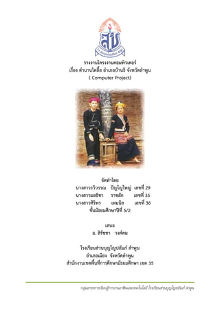 รางงานโครงงาȨอมพิวเตอร
เรือง ตํานานไตลื้อ อําเภอบานธิ จังหวัดลําพูน
่
( Computer Project)

จัดทําโดย
นางสาวรวิวรรณ ปญโญใหญ เลขที่ 29
นางสาวมลธิชา ราชสัก
เลขที่ 35
นางสาวศิริพร
เหมนิล
เลขที่ 36
ชั้นมัธยมศึกษาปที่ 5/2
เสนอ
อ. สิรัชชา วงคคม
โรงเรียนสวนบุญโญปถัมภ ลําพูน
อําเภอเมือง จังหวัดลําพูน
สํานักงานเขตพื้นที่การศึกษามัธยมศึกษา เขต 35

กลุมสาระการเรียนรูการงานอาชีพและเทคโนโลยี โรงเรียนสวนบุญโญปถัมภ ลําพูน

 
