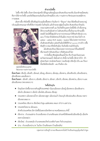 ตํานานไตลื้อ

ไทลื้อ หรือ ไตลื้อ เปนชาวไทยกลุมหนึ่ง มีถิ่นฐานเดิมอยูในแถบสิบสองปนนาของจีน มีเอกลักษณโดดเดน
คือการใชภาษาไทลื้อ และยังมีวัฒนธรรมอันเปนเอกลักษณอื่นๆ เชน การแตงกาย ศิลปะและประเพณีตางๆ
การอพยพ
เดิมชาวลื้อ หรือไทลื้อ มีถิ่นที่อยูบริเวณเมืองลื้อหลวง จีนเรียกวา “ลือแจง” ตอมาไดเคลื่อนยายลงมาอยู
บริเวณเมืองหนองแส หรือที่เรียกวาคุนหมิง ในปจจุบัน แลวยายลงมาสูลุมน้ําแมโขง สิบสองปนนาปจจุบัน
ประมาณศตวรรษที่ ๑๒ จึงเกิดมีวีรบุรุษชาวไทลื้อชื่อ เจาเจื๋องหาญ
ไดรวบรวมหัวเมืองตางๆ ในสิบสองปนนาตั้งเปนอาณาจักรแจลื้อ
(เซอลี่) โดยไดตั้งศูนยอํานาจการปกครองเอาไวที่หอคําเชียงรุง นาน
๗๙๐ ป ตอมาถึงสมัยพระเจาอิ่นเมือง ครองราชย ตอมาในป ค.ศ.
๑๕๗๙ – ๑๕๘๓ (พ.ศ. ๒๑๒๒ – ๒๑๒๖) ไดแบงเขตการปกครอง
เปนสิบสองหัวเมือง แตละหัวเมืองใหมีที่ทํานา ๑,๐๐๐ หาบขาว (เชื้อ
พันธุขาว) ตอมาที่หนึ่งหัวเมือง จึงเปนที่มาจนถึงปจจุบัน
เมืองสิบสองปนนาไดแบงเขตการปกครองเอาไวในอดีตดังนี้
(ที่มาของคําวาสิบสองปนนา หรือสิบสองเจาไต)
ชาวไทลื้ออาศัยอยูสองฝงแมน้ําโขง คือ ดานตะวันออกและ
ตะวันตกของแมน้ํา มีเมืองตางๆ ดังนี้ภาษาไทลื้อ ไดกลาวไววา หา
เมิงตะวันตก หกเมิงตะวันออก รวมเจียงฮุง (เชียงรุง) เปน ๑๒ ปนนา
นั้นยังมีเมืองนอยอีก ๓๒ หัวเมือง เชน
หญิงไทลื้อที่ยังคงอนุรักษ
วัฒนธรรมการแตงกายแบบไทลื้อ

ฝงตะวันตก: เชียงรุง, เมืองฮา, เมืองแช, เมืองลู, เมืองลวง, เมืองหุน, เมืองพาน, เมืองเชียงเจิง, เมืองเจียงฮาย,
เมืองเชียงลอ และเมืองมาง
ฝงตะวันออก : เมืองลา, เมืองบาง, เมืองฮิง, เมืองปาง, เมืองลา, เมืองวัง, เมืองพง, เมืองหยวน, เมืองบาง และ
เมืองเชียงทอง (หลวงพระบาง)
ไทลื้อปจจุบัน
• ปจจุบันชาวไทลื้อกระจายตัวอยูที่ประเทศพมา มีแถบเมืองยอง เมืองยู เมืองหลวย เมืองเชียงลาบ
เมืองไร เมืองพะยาก เมืองโก เมืองโตน เมืองเลน เชียงตุง
• ประเทศลาว เมืองหลวงน้ําทา เมืองหลวงพูคา เมืองบอแกว ไชยะบุลี (เชียงออนเชียง เชียงลม หงสา)
เมืองหลวงพะบาง
• ประเทศไทย เชียงราย เชียงใหม ลําพูน แมฮองสอน พะเยา ลําปาง แพร นาน
• ประเทศเวียดนาม เมืองแถน
สําหรับประเทศไทย มีชาวไทลื้อในหลายจังหวัดทางภาคเหนือตอนบน ดังนี้
• เชียงราย : อําเภอแมสาย อําเภอเชียงของ อําเภอเชียงแสน (สวนหนึ่งไดอพยพไปเมืองเชียงรุง เมื่อเกิด
สงครามไทยพมา)
• เชียงใหม : อําเภอสะเมิง อําเภอดอยสะเก็ดอําเภอสันกําแพง กิงอําเภอแมออน
่
• นาน : อําเภอเมืองนาน (ต. ในเวียง บานเชียงแขง บานเมืองเล็น)
กลุมสาระการเรียนรูการงานอาชีพและเทคโนโลยี โรงเรียนสวนบุญโญปถัมภ ลําพูน

 