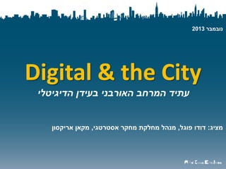 ‫נובמבר 3102‬

‫‪Digital & the City‬‬
‫עתיד המרחב האורבני בעידן הדיגיטלי‬

‫מציג: דודו פוגל, מנהל מחלקת מחקר אסטרטגי, מקאן אריקסון‬

 