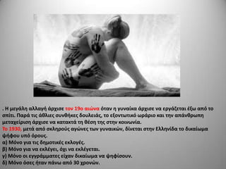 . Η μεγάλθ αλλαγι άρχιςε τον 19ο αιϊνα όταν θ γυναίκα άρχιςε να εργάηεται ζξω από το
ςπίτι. Παρά τισ άκλιεσ ςυνκικεσ δουλειάσ, το εξοντωτικό ωράριο και τθν απάνκρωπθ
μεταχείριςθ άρχιςε να κατακτά τθ κζςθ τθσ ςτθν κοινωνία.
Σο 1930, μετά από ςκλθροφσ αγϊνεσ των γυναικϊν, δίνεται ςτθν Ελλθνίδα το δικαίωμα
ψιφου υπό όρουσ.
α) Μόνο για τισ δθμοτικζσ εκλογζσ.
β) Μόνο για να εκλζγει, όχι να εκλζγεται.
γ) Μόνο οι εγγράμματεσ είχαν δικαίωμα να ψθφίςουν.
δ) Μόνο όςεσ ιταν πάνω από 30 χρονϊν.

 