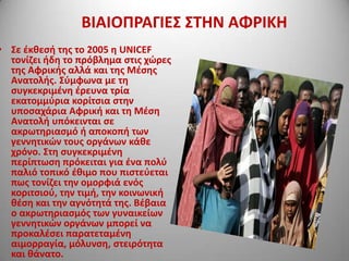 ΒΙΑΙΟΠΡΑΓΙΕ΢ ΢ΣΗΝ ΑΦΡΙΚΗ

• ΢ε ζκκεςι τθσ το 2005 θ UNICEF
τονίηει ιδθ το πρόβλθμα ςτισ χϊρεσ
τθσ Αφρικισ αλλά και τθσ Μζςθσ
Ανατολισ. ΢φμφωνα με τθ
ςυγκεκριμζνθ ζρευνα τρία
εκατομμφρια κορίτςια ςτθν
υποςαχάρια Αφρικι και τθ Μζςθ
Ανατολι υπόκεινται ςε
ακρωτθριαςμό ι αποκοπι των
γεννθτικϊν τουσ οργάνων κάκε
χρόνο. ΢τθ ςυγκεκριμζνθ
περίπτωςθ πρόκειται για ζνα πολφ
παλιό τοπικό ζκιμο που πιςτεφεται
πωσ τονίηει τθν ομορφιά ενόσ
κοριτςιοφ, τθν τιμι, τθν κοινωνικι
κζςθ και τθν αγνότθτά τθσ. Βζβαια
ο ακρωτθριαςμόσ των γυναικείων
γεννθτικϊν οργάνων μπορεί να
προκαλζςει παρατεταμζνθ
αιμορραγία, μόλυνςθ, ςτειρότθτα
και κάνατο.

 