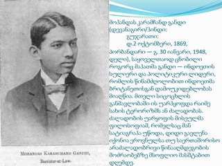 მოჰანდას კარამჩანდ განდი
(დევანაგირი/ჰინდი:
გუჯარათი:
დ.2 ოქტომბერი, 1869,
პორბანდარი ― გ. 30 იანვარი, 1948,
დელი), საყოველთაოდ ცნობილი
როგორც მაჰათმა განდი — ინდოეთის
სულიერი და პოლიტიკური ლიდერი,
რომლის წინამძღოლობით ინდოეთმა
ბრიტანეთისგან დამოუკიდებლობას
მიაღწია. მთელი სიცოცხლის
განმავლობაში ის უარჰყოფდა რაიმე
სახის ტერორიზმს ან ძალადობას.
ძალადობის უარყოფის მისეულმა
ფილოსოფიამ, რომელსაც მან
სატიაგრაჰა უწოდა, დიდი გავლენა
იქონია ეროვნულსა თუ საერთაშორისო
არაძალადობრივი წინააღმდეგობის
მოძრაობებზე მსოფლიო მასშტაბით
დღემდე.

 