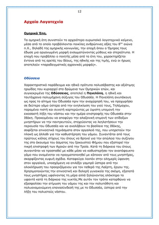 12

Αξραία Λνγνηερλία
Οκεξηθά Έπε.
Σα νκεξηθή έπε ζπληζηνχλ ην αξραηφηεξν επξσπατθφ ινγνηερληθφ θείκελν,
κέζα απφ ην νπνίν πξνβάιινληαη πνηθίιεο αλζξψπηλεο αμίεο ηνπ 8νπ αηψλα
π.Υ., δειαδή ηεο νκεξηθήο θνηλσλίαο, ηελ επνρή φπνπ ν Όκεξνο ηνπο
έδσζε κηα νξγαλσκέλε κνξθή ελζσκαηψλνληαο κχζνπο θαη ζηεξεφηππα. Ζ
επνρή πνπ πξνβάιιεη ν πνηεηήο κέζα απφ ηα έπε ηνπ, ραξαθηεξίδεηαη
έληνλα απφ ηηο αξεηέο ηνπ δένπο, ηεο εζηθήο θαη ηεο ηηκήο, ελψ νη ήξσεο
απνηεινχλ «παξαδεηγκαηηθέο αρξνληθέο κνξθέο».

Οδύζζεηα
Υαξαθηεξηζηηθφ παξάδεηγκα θαη εζηθφ πξφηππν πνιπζέβαζηεο θαη αμηφηηκεο
εξσίδαο πνπ θπξηαξρεί ζηα δξψκελα ησλ Οκεξηθψλ επψλ, θαη
ζπγθεθξηκέλα ηεο Οδύζζεηαο, απνηειεί ε Πελειόπε, ε εζηθή θαη
ηαπηφρξνλα πνιπκήραλε ζχδπγνο ηνπ Οδπζζέα. Ζ Πελειφπε αλππάθνπε
σο πξνο ην αίηεκα ηνπ Οδπζζέα πξηλ ηελ αλαρψξεζή ηνπ, λα πξνρσξήζεη
ζε δεχηεξν γάκν χζηεξα απφ ηελ ελειηθίσζε ηνπ γηνχ ηνπο, Σειέκαρνπ,
παξακέλεη πηζηή θαη ζπλεηή θαξηεξψληαο κε χςηζηε ππνκνλή ηελ
εηθνζαεηή ιήμε ηνπ λφζηνπ θαη ηελ εκέξα επηζηξνθήο ηνπ Οδπζζέα ζηελ
Ηζάθε. Πξνθεηκέλνπ λα απνθχγεη ηελ αιαδνληθή επηκνλή ησλ επίδνμσλ
κλεζηήξσλ λα ηελ παληξεπηνχλ, ζηνρεχνληαο λα ιεειαηήζνπλ ηελ
πεξηνπζία ηνπ Οδπζζέα θαη λα αλαιάβνπλ ην βαζίιεην ηεο Ηζάθεο,
ζνθίδεηαη επηλνεηηθά ηερλάζκαηα ζηνλ αξγαιεηφ ηεο, πνπ ππεξεηνχλ ηελ
πινθή σο άιινζη γηα ηελ θαζπζηέξεζε ηνπ γάκνπ. ΢πλαληάηαη απφ ηνπο
πξψηνπο θηφιαο ζηίρνπο ηνπ έπνπο λα ζξελεί γηα ηελ απψιεηα ηνπ ζπδχγνπ
ηεο ζην άθνπζκα ηνπ άζκαηνο ηνπ μαθνπζηνχ Φήκηνπ πνπ εμηζηνξεί ηελ
πηθξή επηζηξνθή ησλ Αραηψλ απφ ηελ Σξνία. Θαηά ηε δηάξθεηα ηνπ έπνπο
ζπλαληάηαη λα πξνζπαζεί κε θάζε κέζν λα θαζπζηεξήζεη ηνλ αλαπφθεπθην
γάκν πνπ αλακέλεηαη λα πξαγκαηνπνηεζεί κε θάπνηνλ απφ ηνπο κλεζηήξεο,
ζθαξθίδνληαο επθπή ζρέδηα. Θαηαθεχγεη ινηπφλ ζηελ νιεκεξίο χθαλζε
ζηνλ αξγαιεηφ, ππνζρφκελε λα επηιέμεη γακπξφ χζηεξα απφ ηελ
νινθιήξσζε ηνπ πξννξηδφκελνπ γηα ηνλ πεζεξφ ηεο Ιαέξηε, έξγνπ ηεο.
Υξεζηκνπνηψληαο ηελ επηλνεηηθή θαη δνιεξή γπλαηθεία ηεο ζθέςε, εμαπαηά
ηνπο κλεζηήξεο πθαίλνληαο ηε κέξα αιιά μειψλνληαο νιφθιεξν ην
πθαληφ θαηά ηε δηάξθεηα ηεο λπθηφο.Κε απηφλ ηνλ ηξφπν θαηνξζψλεη λα
εμαζθαιίζεη ηελ αηίκσζε ηνπ γάκνπ ηεο θαη ηελ πνιππφζεηε θαη
πνιπαλακελψκελε επαλαζχλδεζή ηεο κε ην Οδπζζέα, χζηεξα απφ ηελ
ιήμε ηνπ πνιπεηνχο λφζηνπ.

 