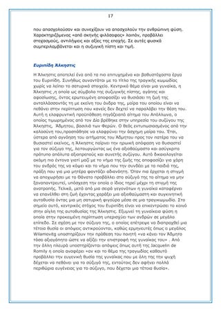 17
πνπ απαζρνινχζαλ θαη ζπλερίδνπλ λα απαζρνινχλ ηελ αλζξψπηλε θχζε.
Υαξαθηεξηδφκελνο «απφ ζθελήο θηιφζνθνο» ινηπφλ, πξνβάιιεη
ζηνραζκνχο, αληηιήςεηο θαη αμίεο ηεο επνρήο. ΢ε απηέο θπζηθά
ζπκπεξηιακβάλεηαη θαη ε ζπδπγηθή πίζηε θαη ηηκή.

Δπξηπίδε Άιθεζηηο
Ζ Άιθεζηηο απνηειεί έλα απφ ηα πην επηηπρεκέλα θαη βαζπζηφραζηα έξγα
ηνπ Δπξηπίδε. ΢πλήζσο ζπλαληάηαη κε ην ηίηιν ηεο ηξαγηθήο θσκσδίαο
ρσξίο λα ιείπεη ην ζαηπξηθφ ζηνηρείν. Θεληξηθφ ζέκα είλαη κηα γπλαίθα, ε
Άιθεζηηο ,ε νπνία σο ζχκβνιν ηεο ζπδπγηθήο πίζηεο, αγάπεο θαη
αθνζίσζεο, φληαο εξσηεπκέλε απνθαζίδεη λα ζπζηάζεη ηε δσή ηεο
αληαιιάζζνληάο ηε κε εθείλε ηνπ άλδξα ηεο, κνίξα ηνπ νπνίνπ είλαη λα
πεζάλεη ζηελ πεξίπησζε πνπ θαλείο δελ δερηεί λα παξαιάβεη ηελ ζέζε ηνπ.
Απηή ε ειαθξπληηθή πξνυπφζεζε πεγάδεηαπφ αίηεκα ηνπ Απφιισλα, ν
νπνίνο ηηκσξεκέλνο απφ ηνλ Γία βξέζεθε ζηελ ππεξεζία ηνπ ζπδχγνπ ηεο
Άιθεζηηο, Άδκεηνπ, βαζηιηά ησλ Φεξψλ. Ο ζεφο εληππσζηαζκέλνο απφ ηελ
θαινζχλε ηνπ,πξνζπάζεζε λα ειαθξχλεη ηελ άζρεκε κνίξα ηνπ. Έηζη,
χζηεξα απφ αγλφεζε ηνπ αηηήκαηνο ηνπ Άδκεηνπ πξνο ηνλ παηέξα ηνπ λα
ζπζηαζηεί εθείλνο, ε Άιθεζηηο παίξλεη ηελ εξσηθή απφθαζε λα ζπζηαζηεί
γηα ηνλ ζχδπγν ηεο, ιεηηνπξγψληαο σο έλα αμηνζαχκαζην θαη αζχγθξηην
πξφηππν απφιπηα αμηνπξεπνχο θαη ζπλεηήο ζπδχγνπ. Απηφ δηθαηνινγείηαη
αθφκε πην έληνλα γηαηί καδί κε ην λήκα ηεο δσήο ηεο απνθαζίδεη γηα ράξε
ηνπ αλδξφο ηεο λα θφςεη θαη ην λήκα πνπ ηελ ζπλδέεη κε ηα παηδηά ηεο,
πξάμε πνπ γηα κηα κεηέξα θαληάδεη αδηαλφεηε. Όηαλ πηα έξρεηαη ε ζηηγκή
λα απνρσξήζεη κε ην Θάλαην πξνβάιιεη ζην ζχδπγφ ηεο ην αίηεκα λα κελ
μαλαπαληξεπηεί, ππφζρεζε ηελ νπνία ν ίδηνο ηεξεί κέρξη ηε ζηηγκή ηεο
αλαηξνπήο. Σειηθά, κεηά απφ κηα ζεηξά γεγνλφησλ ε γπλαίθα θαηαθέξλεη
λα επαλέιζεη ζηε δσή έρνληαο ραξάμεη κηα αμηνζαχκαζηε θαη ζπγθηλεηηθή
απηνζπζία φληαο κηα κε ζαηπξηθή θηγνχξα κέζα ζε κηα ηξαγηθσκσδία. ΢ην
ζεκείν απηφ, θεληξηθφο ζηφρνο ηνπ Δπξηπίδε είλαη λα επηθεληξψζεη ην θνηλφ
ζηελ αίγιε ηεο απηνζπζίαο ηεο Άιθεζηηο. Δμπκλεί ηε γπλαίθεηα θχζε ε
νπνία ζηελ πξνθεηκέλε πεξίπησζε ππεξηζρχεη ησλ αλδξψλ ζε κεγάιν
επίπεδν. ΢ε ζρέζε κε ηνλ ζχδπγν ηεο, ν νπνίνο επέηξεςε λα δηαπξαρζεί κηα
ηέηνηα ζπζία νη απφςεηο αληηθξνχνληαη, θαζψο εξκελεπηέο φπσο ν κεγάινο
Wilamovitg ππνζηεξίδνπλ ηελ πξφζεζε ηνπ πνηεηή «λα θάλεη ηνλ Άδκεην
ηφζν αμηαγάπεην ψζηε λα αμίδεη ηελ επηζηξνθή ηεο γπλαίθαο ηνπ» . Απφ
ηελ άιιε πιεπξά ππνζηεξίδνληαη απφςεηο φπσο απηή ηεο Jacquelin de
Romily ε νπνία αλαθέξεη «αλ θαη ην ζέκα ηεο ηξαγσδίαο θαζαπηφ
πξνβάιιεη ηελ επγεληθή ζπζία ηεο γπλαίθαο πνπ κε φιε ηεο ηελ ςπρή
δέρεηαη λα πεζάλεη γηα ην ζχδπγφ ηεο, εληνχηνηο δελ αθήλεη πνιιά
πεξηζψξηα επγέλεηαο γηα ην ζχδπγν, πνπ δέρεηαη κηα ηέηνηα ζπζία».

 