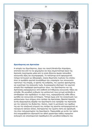 21

Δξωηόθξηηνο θαη Αξεηνύζα
Ζ ηζηνξία ηνπ Δξσηφθξηηνπ, έξγν ηνπ πνηεηή Βηηζέληδνπ Θνξλάξνπ,
απνηειεί έλα απφ ηα πην θεκηζκέλα θαη ίζσο ζεκαληηθφηεξα έξγα ηεο
Θξεηηθήο ινγνηερλίαο κέζα απφ ην νπνίν ζίγνληαη άκεζα πνιπεηδείο
θνηλσληθέο αμίεο θαη ζπκπεξηθνξέο. Σν πνιχζηηρν απηφ αθεγεκαηηθφ
πνίεκα ιεηηνπξγεί σο εζνγξαθία, θχξηνο ζεκαηηθφο ππξήλαο ηνπ νπνίνπ
είλαη ην ακνηβαίν εξσηηθφ ζπλαίζζεκα πνπ ππεξηζρχεη ησλ θνηλσληθψλ
πξνηχπσλ ηεο επνρήο, νη αξεηέο ηεο αλδξείαο, ηνπ πςεινχ θξνλήκαηνο
θαη θπξηφηεξα ηεο ζπδπγηθήο ηηκήο. ΢πγθεθξηκέλα εμηζηνξεί ηελ εξσηηθή
ηζηνξία δχν παξάθνξα εξσηεπκέλσλ λέσλ, ηνπ Δξσηφθξηηνπ θαη ηεο
Αξεηνχζαο,πξνεξρφκελσλ απφ αηζζεηά αληηηηζέκελεο θνηλσληθέο ηάμεηο θαη
επίπεδα. Κε κνλαδηθή επηζπκία ηελ κειινληηθή ηνπο επηπρή θαηάιεμε νη
ειπηδνθφξνη λένη ζρεδηάδνπλ ην γάκν ηνπο, παξακεξίδνληαο θάζε είδνπο
εκπφδηα θαη θνηλσληθέο αληηιήςεηο. Ύζηεξα φκσο απφ ηελ αλαθνίλσζε ησλ
κειινληηθψλ ηνπο ζηφρσλ ζηνλ παηέξα ηεο Αξεηνχζαο, Βαζηιηά Ζξαθιή,
απηφο εμνξγηζκέλνο εμνξίδεη ηνλ Δξσηφθξηην ελψ πξννξίδεη ηελ Αξεηνχζα
γηα ηνλ πξίγθηπα ηνπ Βπδαληίνπ. Δθείλε, παξά ηε καηαίσζε ησλ ζρεδίσλ
ηεο θαη ηελ αιαδνληθή επηκνλή ηνπ παηέξα ηεο αξλείηαη θαηεγνξεκαηηθά λα
παληξεπηεί θάπνηνλ άιινλ, δηαηεξψληαο ηελ χςηζηε πίζηε θαη αθνζίσζή
ηεο ζηνλ πνιπαγαπεκέλν ηεο Δξσηφθξηην. Παξνπζηάδεη κε απηφλ ηνλ ηξφπν
έλα αλακθηζβήηεηα αμηνπξεπή θαη εζηθφ ραξαθηήξα θαζψο παξακέλεη
αλέγγηρηε θαη νινθιεξσηηθά παξαδνκέλε ζην κνλαδηθφ άλζξσπν πνπ

 