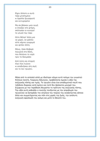 23
Δίρελ άιινηε θη απηφ
ηαίξη κπηζηεκέλν
θη έςαιιε δεπγαξσηφ
θαη επηπρηζκέλν
Κα ζα βφζθαλ κηαλ απγή
θη έπαηδαλ ζηε θηέξε,
ζθφησζαλ νη θπλεγνί
ην γιπθφ ηνπ ηαίξη
Οχηε ζέιεζ’ άιιε κηα
λα ραξεί, λα ςάιιεη
νχηε θάκλεη γλσξηκηά
θαη θηιίαλ άιιε.
Κφλν, ηφζν ζιηβεξφ
ινγπξλά ζηα δάζε,
πνπ ζνιψλεη ην λεξφ
πξηλ ην δνθηκάζεη
Απφ ιχπε θαη ζηνξγή
ιίγν ιίγν ιπψλεη
θη απνζλήζθεη ζηε ζηγή
θαη ην ιελ ηξπγφλη.

Κέζα απφ ην απιντθφ αιιά κε ηδηαίηεξν λφεκα απηφ πνίεκα ηνπ γλσζηνχ
Έιιελα πνηεηή, Γεψξγηνπ Βηδπελνχ, πξνβάιιεηαη άκεζα ε αμία ηεο
ζπδπγηθήο πίζηεο θαη ηηκήο. Σν ηξπγφλη είλαη έλα απνδεκεηηθφ πνπιί πνπ
ηαμηδεχεη δηαξθψο θαηά ζκήλε θαη πνηέ δελ βξίζθεηαη κνλαρφ ηνπ.
΢χκθσλα κε ηελ παξάδνζε ζεσξείηαη ην πξφηππν ηεο ζπδπγηθήο πίζηεο.
Σελ αμία απηή εθζεηάδεη ν πνηεηήο ηνλίδνληαο κε ηελ απξνζπκία ηνπ
ηξπγνληνχ λα μεπεξάζεη ηελ απψιεηα ηνπ ηαηξηνχ ηνπ αλαδεηψληαο θάπνην
άιιν θαη ζπκκεηέρνληαο θαη πάιη ζηηο ραξέο ηεο δσήο, ηελ απφιπηε
ζπδπγηθή αθνζίσζή ηνπ αθφκε θαη κεηά ην ζάλαηφ ηνπ.

 