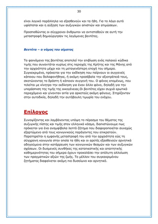 30
είλαη ινγηθφ παξάιιεια λα εμαζζελνχλ θαη ηα ήζε. Γηα ην ιφγν απηφ
πθίζηαηαη θαη ε αχμεζε ησλ ζπδπγηθψλ απηζηηψλ θαη αηηκψζεσλ.
Πξνζπαζψληαο νη ζχγρξνλνη άλζξσπνη λα αληηζηαζνχλ ζε απηή ηελ
κεηαζηξνθή δεκηνχξγεζαλ ηηο ιεγφκελεο βεληέηεο.

Βεληέηα – ν λόκνο ηνπ αίκαηνο
Σν θαηλφκελν ηεο βεληέηαο απνηειεί ηελ επηβίσζε ελφο παιαηνχ θψδηθα
ηηκήο πνπ ζπλαληάηαη θπξίσο ζηηο πεξηνρέο ηεο Θξήηεο θαη ηεο Κάλεο απφ
ηελ αξραηφηεηα κέρξη θαη ηε κεηαγελέζηεξε επνρή ηνπ ζήκεξα.
΢πγθεθξηκέλα, πξφθεηηαη γηα ηελ εθδίθεζε πνπ παίξλνπλ νη ζπγγελείο
θάπνηνπ πνπ δνινθνλήζεθε, ή αθφκε πξνζέβαιε ηελ αμηνπξέπεηά ηνπο,
ζθνηψλνληαο ην δξάζηε ή θάπνηνλ ζπγγελή ηνπ. Ο θφλνο επνκέλσο, πνπ
ηειείηαη κε θίλεηξν ηελ εθδίθεζε γηα έλαλ άιιν θφλν, δειαδή γηα ηελ
ππεξάζπηζε ηεο ηηκήο ηεο νηθνγέλεηαο.Οη βεληέηεο είραλ ζπρλά εξσηηθφ
πεξηερφκελν θαη γίλνληαλ αηηία γηα αξθεηνχο αθφκε θφλνπο. ΢ηεξίδνληαλ
ζηελ απηνδηθία, δειαδή ηελ απηφβνπιε ηηκσξία ηνπ ελφρνπ.

Δπίινγνο
΢πλνςίδνληαο θαη ιακβάλνληαο ππφςε ην πέξαζκα ηνπ ζέκαηνο ηεο
ζπδπγηθήο πίζηεο θαη ηηκήο ζηνλ ειιεληθφ θφζκν, δηαπηζηψλνπκε πσο
πξφθεηηαη γηα έλα αλακθίβνια ιεπηφ δήηεκα πνπ δηαθνξνπνηείηαη ζπλερψο
εμαξηψκελν απφ ηνπο θνηλσληθνχο παξάγνληεο πνπ επηθξαηνχλ.
Παξαηεξείηαη ε εκθαλήο κεηαζηξνθή ηνπ απφ ηελ αξραηφηεηα εψο ηε
ζχγρξνλε θνηλσλία ζηελ νπνία ηα ήζε θαη νη αξεηέο εμαζζελνχλ αξλεηηθά
νδεγνχκελα ζηελ θαηάξξεπζε ησλ θνηλσληθψλ ζεζκψλ θαη ησλ ζπδπγηθψλ
ζρέζεσλ. Οη δπζκελείο ζπλζήθεο ηεο θαηαπηεζηηθήο θαη απαηηεηηθήο
θαζεκεξηλφηεηαο ηνπ ζήκεξα έρνπλ πξνθαιέζεη ηελ απφιπηε αιινίσζε
ησλ πξαγκαηηθψλ αμηψλ ηεο δσήο. Σν κέιινλ ηνπ ζπγθεθξηκέλνπ
δεηήκαηνο δηαθαίλεηαη αθφκε πην δπζνίσλν θαη αξλεηηθφ.

 