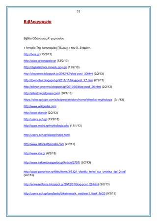 31

Βηβιηνγξαθία

Βιβλίο Οδύζζειας Α’ γσμναζίοσ
« Ιζηορία Της Αζησνομίας Πόλεως » ηοσ Χ. Σηαμάηη.
http://tvxs.gr (13/2/13)
http://www.greenapple.gr (13/2/13)
http://digitalschool.minedu.gov.gr/ (13/2/13)
http://diogeneis.blogspot.gr/2012/12/blog-post_30html (2/2/13)
http://tomnotas.blogspot.gr/2011/11/blog-post_27.html (2/2/13)
http://ellinon-pnevma.blogspot.gr/2010/02/blog-post_26.html (2/2/13)
http://ellas2.wordpress.com/ (30/1/13)
https://sites.google.com/site/greecehistory/home/ellenikoi-mythologia (3/1/13)
http://www.wikipedia.com
http://www.dian.gr (2/2/13)
http://users.sch.gr (13/2/13)
http://www.moira.gr/mythologia.php (11/1/13)
http://users.sch.gr/aiasgr/index.html
http://www.istorikathemata.com (2/2/13)
http://www.xfe.gr (6/2/13)
http://www.sakketosaggelos.gr/Article/2757/ (6/2/13)
http://www.panoreon.gr/files/items/3/332/i_yfantiki_tehni_sta_omirika_epi_2.pdf
(9/2/13)
http://enneaetifotos.blogspot.gr/2012/01/blog-post_28.html (9/2/13)
http://users.sch.gr/ianyfantis/d/keimena/k_met/met1.htm#_ftn23 (9/2/13)

 
