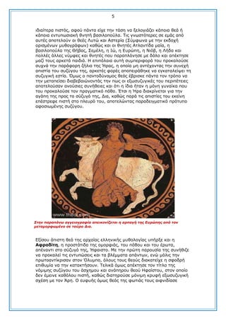 5
ηδηαίηεξα πηζηφο, αθνχ πάληα είρε ηελ ηάζε λα μεινγηάδεη θάπνηα ζεά ή
θάπνηα εληππσζηαθή ζλεηή βαζηινπνχια. Σηο γλσζηφηεξεο ζε εκάο απφ
απηέο απνηεινχλ νη ζεέο Ιπηψ θαη Αζηεξία (΢χκθσλα κε ηελ εθδνρή
νξηζκέλσλ κπζνγξάθσλ) θαζψο θαη νη ζλεηέο Αηιαληίδα καία, ε
βαζηινπνχια ηεο Θήβαο, ΢εκέιε, ε Ηψ, ε Δπξψπε, ε Ληφβ, ε Ιήδα θαη
πνιιέο άιιεο λχκθεο θαη ζλεηέο πνπ παξαπιάλεζε κε δφιν θαη απέθηεζε
καδί ηνπο αξθεηά παηδηά. Ζ επηπφιαηα απηή ζπκπεξηθνξά ηνπ πξνθαινχζε
ζπρλά ηελ παξάθνξε δήιηα ηεο Ήξαο, ε νπνία κε αληέρνληαο ηελ ζπλερή
απηζηία ηνπ ζπδχγνπ ηεο, αξθεηέο θνξέο απνπεηξάζεθε λα εγθαηαιείςεη ηε
ζπδπγηθή εζηία. Όκσο ν παληνδχλακνο ζεφο έβξηζθε πάληα ηνλ ηξφπν λα
ηελ κεηαπείζεη δηαβεβαηψλνληάο ηελ πσο νη εμσζπδπγηθέο ηνπ πεξηπέηεηεο
απνηεινχζαλ αλνχζηεο ζπλήζεηεο θαη φηη ε ίδηα ήηαλ ε κφλε γπλαίθα πνπ
ηνπ πξνθαινχζε ηνλ πξαγκαηηθφ πφζν. Έηζη ε Ήξα δηαθξίλεηαη γηα ηελ
αγάπε ηεο πξνο ην ζχδπγφ ηεο, Γηα, θαζψο παξά ηηο απηζηίεο ηνπ εθείλε
επέζηξεθε πηζηή ζην πιεπξφ ηνπ, απνηειψληαο παξαδεηγκαηηθφ πξφηππν
αθνζησκέλεο ζπδχγνπ.

Σηελ παξαπάλω αγγεηνγξαθία απεηθνλίδεηαη ε αξπαγή ηεο Δπξώπεο από ηνλ
κεηακνξθωκέλν ζε ηαύξν Γηα.

Δμίζνπ άπηζηε ζεά ηεο αξραίαο ειιεληθήο κπζνινγίαο ππήξμε θαη ε
Αθξνδίηε, ε πξνζηάηηδα ηεο νκνξθηάο, ηνπ πφζνπ θαη ηνπ έξσηα,
απέλαληη ζην ζχδπγφ ηεο, Ήθαηζην. Κε ηελ πξψηε παξνπζία ηεο ζπλήζηδε
λα πξνθαιεί ηηο εληππψζεηο θαη ηα βιέκκαηα απάλησλ, ελψ κφιηο ηελ
πξσηναληίθξηζαλ ζηνλ Όιπκπν, φινπο ηνπο ζενχο δηαθαηείρε ε ζθνδξή
επηζπκία λα ηελ θαηαθηήζνπλ. Σειηθά φκσο απέθηεζε ηνλ ηίηιν ηεο
λφκηκεο ζπδχγνπ ηνπ άζρεκνπ θαη αλάπεξνπ ζενχ Ζθαίζηνπ, ζηνλ νπνίν
δελ έκεηλε θαζφινπ πηζηή, θαζψο δηαηεξνχζε κφληκε θξπθή εμσζπδπγηθή
ζρέζε κε ηνλ Άξε. Ο επθπήο φκσο ζεφο ηεο θσηηάο ηνπο αηθληδίαζε

 
