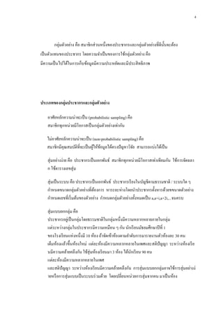 4

กลุ่มตัวอย่าง คือ สมาชิกส่ วนหนึ่งของประชากรและกลุ่มตัวอย่างที่ดีน้ นจะต้อง
ั
เป็ นตัวแทนของประชากร โดยความจาเป็ นของการใช้กลุ่มตัวอย่าง คือ
มีความเป็ นไปได้ในการเก็บข้อมูลมีความประหยัดและมีประสิ ทธิ ภาพ

ประเภทของกลุ่มประชากรและกลุ่มตัวอย่ าง
อาศัยหลักความน่าจะเป็ น (probabilistic sampling) คือ
สมาชิกทุกหน่วยมีโอกาสเป็ นกลุ่มตัวอย่างเท่ากัน
ไม่อาศัยหลักความน่าจะเป็ น (non-probabilistic sampling) คือ
สมาชิกมีคุณสมบัติที่จะเป็ นผูให้ขอมูลได้ตรงปัญหาวิจย สามารถแบ่งได้เป็ น
้ ้
ั
สุ่ มอย่างง่าย คือ ประชากรเป็ นเอกพันธ์ สมาชิกทุกหน่วยมีโอกาสเท่าเทียมกัน ใช้การจัดฉลา
ก ใช้ตารางเลขสุ่ ม
สุ่ มเป็ นระบบ คือ ประชากรเป็ นเอกพันธ์ ประชากรเรี ยงในบัญชีตามธรรมชาติ / ระบบใด ๆ
กาหนดขนาดกลุ่มตัวอย่างที่ตองการ หาระยะห่างโดยนาประชากรตั้งหารด้วยขขนาดตัวอย่าง
้
กาหนดเลขที่เริ่ มต้นของตัวอย่าง กาหนดกลุ่มตัวอย่างทั้งหมดเป็ น a,a+i,a+2i,...จนครบ
สุ่ มแบบยกกลุ่ม คือ
ประชากรอยูเ่ ป็ นกลุ่มโดยธรรมชาติในกลุ่มหนึ่งมีความหลากหลายภายในกลุ่ม
แต่ระหว่างกลุ่มในประชากรมีความเหมือน ๆ กัน นักเรี ยนมัธยมศึกษาปี ที่ 1
ของโรงเรี ยนแห่งหนึ่งมี 10 ห้อง ถ้าจัดเข้าห้องตามลาดับการมารายงานตัวห้องละ 30 คน
เต็มห้องแล้วขึ้นห้องใหม่ แต่ละห้องมีความหลากหลายในเพศและสติปัญญา ระหว่างห้องเรี ย
นมีความคล้ายคลึงกัน ใช้สุ่มห้องเรี ยนมา 3 ห้อง ได้นกเรี ยน 90 คน
ั
แต่ละห้องมีความหลากหลายในเพศ
และสติปัญญา ระหว่างห้องเรี ยนมีความคล้ายคลึงกัน การสุ่ มแบบยกกลุ่มอาจใช้การสุ่ มอย่างง่
ายหรื อการสุ่ มแบบเป็ นระบบร่ วมด้วย โดยเปลี่ยนหน่วยการสุ่ มจากคน มาเป็ นห้อง

 