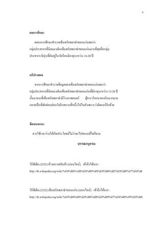 9

ผลการศึกษา
ผลจาการศึกษาสารวจเซ็นทรัลพลาซ่าขอนแก่นพบว่า
กลุ่มประชากรที่นิยมมาเดินเซ็นทรัลพลาซ่าขอนแก่นมากที่สุดคือกลุ่ม
ประชากรวัยรุ่ นที่ยงอยูในวัยเรี ยนมีอายุระหว่าง 16-20 ปี
ั ่

อภิปรายผล
จากการศึกษาสารวจข้อมูลของเซ็นทรัลพลาซ่าขอนแก่นพบว่า
กลุ่มประชากรที่นิยมมาเดินเซ็นทรัลพลาซ่าขอนแก่นที่มีอายุระหว่าง 15-20 ปี
นั้นมาจากที่เซ็นทรัลพลาซ่ามีโรงภาพยนตร์

ตูคาราโอเกะของกินมากมาย
้

กลายเป็ นที่พกผ่อนย่อนใจอีกสถานที่หนึ่งไปในตัวเพราะว่าติดแอร์ อีกด้วย
ั

ข้ อเสนอแนะ
่
ควรใช้เวลาว่างให้เกิดประโยชน์ไม่วาจะไปสถานที่ใดก็ตาม

บรรณานุกรม

วิกิพีเดีย.(2552).ห้างสรรพสิ นค้า.[ออนไลน์] เข้าถึงได้จาก :
http://th.wikipedia.org/wiki/%E0%B8%AB%E0%B9%89%E0%B8%B2%E0%B8%87%E0%B

วิกิพีเดีย.(2552).เซ็นทรัลพลาซ่ าขอนแก่น.[ออนไลน์] เข้าถึงได้จาก :
http://th.wikipedia.org/wiki/%E0%B9%80%E0%B8%8B%E0%B9%87%E0%B8%99%E0%B8

 