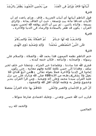 ‫ْ َ ْ‬
‫أ َ ب يا ت ها قا ف و زا ى فى ا ل ع دَ د‬
‫َْ ُ َ َ ٌ َ َ ٌ ِ‬

‫ِ ّ ْ ِ َ َ َ ْ ِ ّ َ ْ‬
‫م ن ي ح سِ ن ال ت ج وي د ي ظْ ف ر بال ر ش د‬
‫ِ ْ ُ ْ‬

‫) ش(‬
‫قول الناظم أبياتها أى أبيات الجزرية ـ قاف ، وزاى باعدد اى أن‬
‫البيات عددها مائة بيت وتسعة ، حيث أن القاف بمائة ، والزاى‬
‫بسبعة ، والباء باثنين ، ثم بين أن الذى يوفقه ا لحسن تجويد‬
‫القرآن ؛ يكون قد ظفر بالسعادة والرشاد فى الدنيا والخرة .‬
‫) ص(‬
‫ُ‬
‫وال حـ مـ د ل له ل ها خـتأ م‬
‫َ َ ْ ُ ِِ َ َ ِ‬
‫ُ َ ّ َ‬
‫ع لى ال ن ب ى ال م ص طفى م ح مد ا‬
‫ُ ْ َ‬
‫ِّ ّ‬
‫ََ‬

‫ّ ُ‬
‫ث م ال ص ل َة ب ع د والسـ ـ ل َم‬
‫ّ ُ َ ْ ُ َ‬
‫ُ ّ‬
‫وآ ل ه و ص ح ب ه ذ وى ا ل هدى‬
‫ْ ُ‬
‫َ ِ ِ َ َ ِْ ِ َ ِ‬

‫) ش(‬
‫ختم الناظم نظمه الميمون هذا بحمد ا ، والصلة ، والسلم على‬
‫رسوله ، وأصحابه ، وأتباعه ، فكان ختمه كبدئه .‬
‫فجزى ا عنا سادتنا ، وعلماءنا خير الجزاء ، وجعلنا خير خلف لخير‬
‫سلف ، وهدانا إلى حسن تلوة كلمه وفهم معانيه ، حتى يكون‬
‫إمامنا فى الدنيا والخرة عمل بقوله تعالى : )ف م ن ا ت ب ع ه دا ي فل‬
‫َ َ ِ َّ َ ُ َ َ َ‬
‫ي ض ل ول ي ش قى(... طـه: من الية 321 صلى ا وبارك على من نزل‬
‫َ ِ ّ َ َ ْ َ‬
‫عليه القرآن سيدنا محمد وعلى آله وصحبه ، ومن قرأ القرآن بتدبر‬
‫وخشوع وعمل به وعلمه أولئك أهل ا والصفوة .‬
‫آ ل ال بر و ال حسا ن والصب ر وال ت قى‬
‫ُ َ‬
‫ِ‬
‫ِ‬
‫ْ‬
‫ُ ِ‬

‫خل ه م بها جاء القرآ ن مفصل‬
‫ُ‬
‫َ ُ ُ‬

‫فيارب انت ا حسبى وعدتى ، وعليك اعتمادى ضارعا متوكل .‬

‫العالمين‬

‫والحمد لله رب‬

 