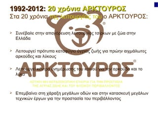1992-2012: 20 χρόνια ΑΡΚΤΟΥΡΟΣ
Στα 20 χρόνια της λειτουργίας του ο ΑΡΚΤΟΥΡΟΣ:


Συνέβαλε στην απαγόρευση λειτουργίας τσίρκων με ζώα στην
Ελλάδα



Λειτουργεί πρότυπα καταφύγια άγριας ζωής για πρώην αιχμάλωτες
αρκούδες και λύκους



Λειτουργεί κέντρα ενημέρωσης του κοινού για την αρκούδα και το
λύκο



Επεμβαίνει στη χάραξη μεγάλων οδών και στην κατασκευή μεγάλων
τεχνικών έργων για την προστασία του περιβάλλοντος

 