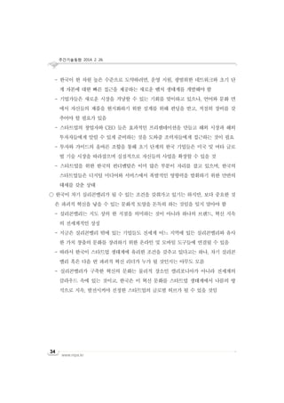 주간기술동향 2014. 2. 26.

- 한국이 한 차원 높은 수준으로 도약하려면, 운영 지원, 광범위한 네트워크와 초기 단
계 자본에 대한 빠른 접근을 제공하는 새로운 벤처 생태계를 개발해야 함
- 기업가들은 새로운 시장을 겨냥할 수 있는 기회를 맞이하고 있으나, 언어와 문화 면
에서 자신들의 제품을 현지화하기 위한 설계를 위해 펀딩을 받고, 적절히 장비를 갖
추어야 할 필요가 있음
- 스타트업의 창업자와 CEO 들은 효과적인 프리젠테이션을 만들고 해외 시장과 해외
투자자들에게 알릴 수 있게 준비하는 것을 도와줄 조력자들에게 접근하는 것이 필요
- 투자와 가이드의 올바른 조합을 통해 초기 단계의 한국 기업들은 미국 및 여타 글로
벌 기술 시장을 따라잡으며 실질적으로 자신들의 사업을 확장할 수 있을 것
- 스타트업을 위한 한국의 펀더멘탈은 이미 많은 부분이 자리를 잡고 있으며, 한국의
스타트업들은 디지털 미디어와 서비스에서 폭발적인 영향력을 발휘하기 위한 만반의
태세를 갖춘 상태
○ 한국이 차기 실리콘밸리가 될 수 있는 조건을 갖춰가고 있기는 하지만, 보다 중요한 것
은 파괴적 혁신을 낳을 수 있는 문화적 토양을 돈독히 하는 것임을 잊지 말아야 함
- 실리콘밸리는 지도 상의 한 지점을 의미하는 것이 아니라 하나의 브랜드, 혁신 지속
의 전세계적인 상징
- 지금은 실리콘밸리 밖에 있는 기업들도 전세계 어느 지역에 있든 실리콘밸리와 유사
한 가치 창출의 문화를 장려하기 위한 온라인 및 모바일 도구들에 연결될 수 있음
- 따라서 한국이 스타트업 생태계에 유리한 조건을 갖추고 있다고는 하나, 차기 실리콘
밸리 혹은 다음 번 파괴적 혁신 리더가 누가 될 것인지는 아무도 모름
- 실리콘밸리가 구축한 혁신의 문화는 물리적 장소인 캘리포니아가 아니라 전세계의
클라우드 속에 있는 것이고, 한국은 이 혁신 문화를 스타트업 생태계에서 나름의 방
식으로 지속, 발전시켜야 진정한 스타트업의 글로벌 허브가 될 수 있을 것임

34

www.nipa.kr

 