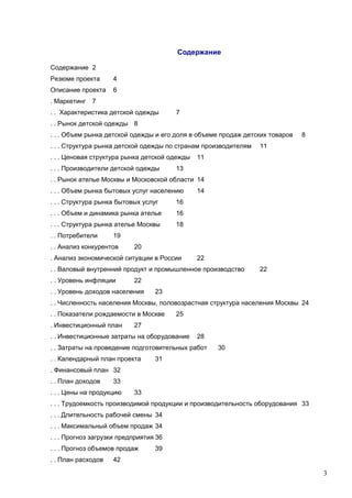 Содержание
Содержание 2
Резюме проекта

4

Описание проекта

6

. Маркетинг

7

. . Характеристика детской одежды

7

. . Рынок детской одежды 8
. . . Объем рынка детской одежды и его доля в объеме продаж детских товаров
. . . Структура рынка детской одежды по странам производителям
. . . Ценовая структура рынка детской одежды
. . . Производители детской одежды

8

11

11

13

. . Рынок ателье Москвы и Московской области 14
. . . Объем рынка бытовых услуг населению
. . . Структура рынка бытовых услуг

16

. . . Объем и динамика рынка ателье

16

. . . Структура рынка ателье Москвы

14

18

. . Потребители

19

. . Анализ конкурентов

20

. Анализ экономической ситуации в России

22

. . Валовый внутренний продукт и промышленное производство
. . Уровень инфляции

22

22

. . Уровень доходов населения

23

. . Численность населения Москвы, половозрастная структура населения Москвы 24
. . Показатели рождаемости в Москве
. Инвестиционный план

25

27

. . Инвестиционные затраты на оборудование

28

. . Затраты на проведение подготовительных работ
. . Календарный план проекта

30

31

. Финансовый план 32
. . План доходов

33

. . . Цены на продукцию

33

. . . Трудоемкость производимой продукции и производительность оборудования 33
. . . Длительность рабочей смены 34
. . . Максимальный объем продаж 34
. . . Прогноз загрузки предприятия 36
. . . Прогноз объемов продаж
. . План расходов

39

42

3

 