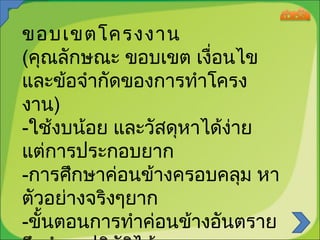 ขอบเขตโครงงาน
(คุณลักษณะ ขอบเขต เงื่อนไข
และข้อจำากัดของการทำาโครง
งาน)
-ใช้งบน้อย และวัสดุหาได้ง่าย
แต่การประกอบยาก
-การศึกษาค่อนข้างครอบคลุม หา
ตัวอย่างจริงๆยาก
-ขั้นตอนการทำาค่อนข้างอันตราย

 