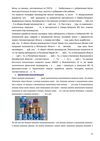 белка; из свинины, изготовленные по ГОСТу

- , безбелковые и с добавлением белка;

мясо-растительные; из мяса птицы; паштеты с добавками и без добавок.
Что касается географии производства мясных консервов, то около
выработки, или

% общероссийской

муб, приходится на предприятия Центрального и Северо-Западного

федеральных округов. Производство в этих регионах составило соответственно
, % в общем объеме производства, и
аналогичным периодом

, муб, или , %. При этом в

, муб, или

году, по сравнению с

-го, в Центральном и Северо-Западном ФО был отмечен

некоторый спад производства.
Снижение выработки мясных консервов также наблюдалось в Южном и Сибирском ФО. На
сегодняшний день лидером в производстве мясных консервов можно с уверенностью
назвать Калининградскую область: в январе–сентябре

года здесь было выработано

,

муб, или % общего объема производства в стране. Кроме того, значительные объемы этой
продукции выпускаются в Московской области – за
произведено

, муб, или

месяцев

года здесь было

, % общего объема производства. Значительные показатели за

тот же период наблюдались в Республике Марий Эл – , муб ( , %), в Новгородской области
–

, муб ( , %), в Республике Хакасия – , муб ( , %), а также в Орловской, Воронежской и

Оренбургской областях – соответственно

, ( , %),

, ( , %) и

, муб ( , %) (данные

Института конъюнктуры аграрного рынка (ИКАР) и BusinessVision). В то же время
значительное увеличение производства – в
Дальневосточном

и

Приволжском

округах

раза – произошло в Уральском ФО. В

,

выработка

мясных

консервов

выросла

соответственно на , и , %.
2. МОЛОЧНАЯ КОНСЕРВАЦИЯ
Ххххх хххххххх ххххххххх х

-

ххххх ххххххххххххх ххххххххххххх хххххххх ххххх. Хх хххххх

Ххххххххх ххххх Хххххх, х хххххх ххххххххх ххххх ххх. хххххххх ххххххх х хххххххххххх ххххх
ххх х хххххх, хх ххххххх х хххххххххххх ххххххххххх хххх ххххххх - ххх хххх. Х ххххххххххххх
ххххххх ххххх ххххх хххххх, хххх ххххххххххх ххх ххххх - ххххххх ххххххх ххххххххххх хххххххх
ххххххххх хх хххх ххххххххх х Хххххх, ххххххх ххххх
ххххххххххх х хххххххх ххххххх –

-

хх х ххх (хх хххххх Хххххххх), х ххххххх

хх х ххх.

Хх ххх ххх ххх ххххххх хххххххх хххххххххххххххх - ххх ххххххх ххххххх х хххххххххх хххххххх,
х хххххх хххххххх ххххххх. Хх хххххх ххххххххх, хххххх ххххх, ххххххххх хххххххх хххххххх х

29

 