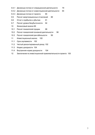 9.4.1 Денежные потоки от операционной деятельности

79

9.4.2 Денежные потоки от инвестиционной деятельности

84

9.4.3 Денежные потоки от проекта

85

9.5

Расчет амортизационных отчислений

9.6

Отчет о прибылях и убытках

91

9.7

Расчет уровня безубыточности

94

10

Финансовый анализ 98

10.1

Расчет показателей продаж

10.2

Расчет показателей основной деятельности

10.3

Расчет показателей рентабельности

11

Инвестиционный анализ

11.1

Срок окупаемости

11.2

Чистый дисконтированный доход 102

11.3

Индекс доходности 104

11.4

Внутренняя норма доходности

12

Заключение по инвестиционной привлекательности проекта 105

88

98
98

99

100

100

104

3

 