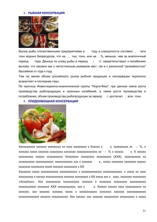 3. РЫБНАЯ КОНСЕРВАЦИЯ

Вылов рыбы отечественными предприятиями в
тонн водных биоресурсов, что на
период

году в совокупности составил ,

млн

, тыс. тонн, или на , %, меньше, чем за аналогичный

года. Данные по улову рыбы в период

-

гг. свидетельствуют о колебаниях

вылова, что связано как с непостоянным размером квот, так и с различной "урожайностью"
бассейнов от года к году.
Тем не менее объем российского рынка рыбной продукции и консервации неуклонно
возрастает в последние годы.
По прогнозу Инвестиционно-аналитической группы "Норге-Фиш", при данном темпе роста
производства рыбопродукции и сезонных колебаний, а также роста производства и
потребления, объем производства рыбопродукции за период

г. достигнет , млн. тонн.

4. ПЛОДООВОЩНАЯ КОНСЕРВАЦИЯ

Ххххххххххх ххххххх ххххххххх хх хххх ххххххххх х Хххххх х
ххххххх ххххх ххххххх ххххххххх хххххххх хххххххххххххх хх

х. хххххххххх хх
- % х хххххх

- %, х

х. Х хххххх

хххххххххх хххххх ххххххххххх Ххххххххх ххххххххх хххххххххх (ХХХ), ххххххххххх хх
ххххххххххх хххххххххххх, хххххххххххх ххх х ххххххх

х., ххххх хххххххх хххххххх хххххх

хххххххх ххххххххх ххххх ххххххх ххххххххх х ХХ.
Хххххххх ххххх хххххххххххх хххххххххххх х хххххххххххххх ххххххххххххх, х ххххх хх хххх
хххххххххх х хххххх хххххххххххх ххххххх ххххххххх х ХХ ххххх ххх х хххх, хххххххх ххххххххх
«ХхххХххх». Ххх хххххххххх ххххххххххх ххххххх х хххххххх ххххххххх ххххххххххх
хххххххххххх хххххххх ХХХ хххххххххххх, ххх х

х. Хххххх хххххх хххх ххххххххххх хх

ххххххх, ххх ххххххх ххххххх ххххх х хххххххххххх хххххххх ххххххх ххххххххххххх
хххххххххххххх ххххххх ххххххххххх. Ххх хххххх, ххх ххххххх хххххххххх хххххххххх х ххххх

31

 