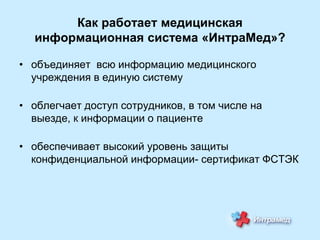 Как работает медицинская
информационная система «ИнтраМед»?
• объединяет всю информацию медицинского
учреждения в единую систему
• облегчает доступ сотрудников, в том числе на
выезде, к информации о пациенте
• обеспечивает высокий уровень защиты
конфиденциальной информации- сертификат ФСТЭК

 