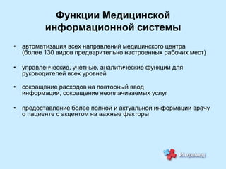 Функции Медицинской
информационной системы
• автоматизация всех направлений медицинского центра
(более 130 видов предварительно настроенных рабочих мест)
• управленческие, учетные, аналитические функции для
руководителей всех уровней
• сокращение расходов на повторный ввод
информации, сокращение неоплачиваемых услуг
• предоставление более полной и актуальной информации врачу
о пациенте с акцентом на важные факторы

 