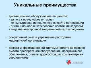 Уникальные преимущества
• дистанционное обслуживание пациентов:
- запись к врачу через интернет
- консультирование пациентов на сайте организации
- дистанционное анкетирование состояния здоровья
- ведение электронной медицинской карты пациента
• оперативный учет и управление расходами
медицинской организации

• аренда информационной системы (оплата за сервис)
вместо приобретения оборудования, программного
обеспечения, оплаты дорогостоящих компьютерных
специалистов.

 