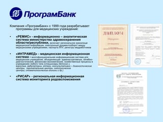 Компания «ПрограмБанк» с 1999 года разрабатывает
программы для медицинских учреждений:
•

«РЕМИС» - информационно – аналитическая
система министерства здравоохранения
области/республики, включает региональное хранилище

медицинской информации, электронный документооборот между
медицинскими учреждениями, паспорта ЛПУ, регистры медработников

•

«ИНТРАМЕД» - медицинская информационная
система - многофункциональная информационная система для

медицинских учреждений, объединяющая административные, лечебнодиагностические, финансово-экономические, хозяйственные процессы в
учреждениях любого типа (стационары детские и
взрослые, амбулатории, аптеки, консультативно – диагностические
центры, перинатальные центры, онкологические
центры, стоматологические клиники и др.)

•

«РИСАР» - региональная информационная
система мониторинга родовспоможения

 
