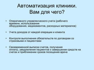 Автоматизация клиники.
Вам для чего?
• Оперативного управленческого учета (рабочего
времени, использования
оборудования, медикаментов, расходных материалов)
• Учета доходов от каждой операции и клиента
• Контроля выполнения обязательств по договорам со
страховыми и пациентами
• Своевременной выписки счетов, получения
оплаты, уведомления пациентов о завершении средств на
счетах и приближении сроков посещения врача

 