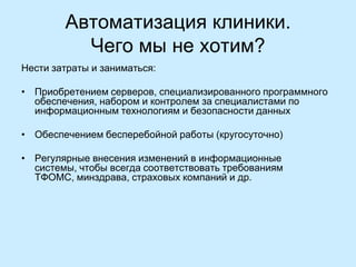Автоматизация клиники.
Чего мы не хотим?
Нести затраты и заниматься:

• Приобретением серверов, специализированного программного
обеспечения, набором и контролем за специалистами по
информационным технологиям и безопасности данных
• Обеспечением бесперебойной работы (кругосуточно)
• Регулярные внесения изменений в информационные
системы, чтобы всегда соответствовать требованиям
ТФОМС, минздрава, страховых компаний и др.

 