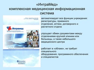 «ИнтраМед»
комплексная медицинская информационная
система
•

автоматизирует все функции учреждения:
регистратуры, приемного
отделения, аптеки, договорного и
расчетного отдела

•

упрощает обмен документами между
отделениями крупной клиники или
больницы, а также небольшого
медицинского центра

•

работает в «облаке», не требует
специального
оборудования, программного обеспечения
и специалистов

 