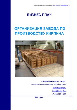 Консалтинговая группа «БизпланиКо», www.bizplan.ru , vip@bizplan.ru , ()

БИЗНЕС-ПЛАН

ОРГАНИЗАЦИЯ ЗАВОДА ПО
ПРОИЗВОДСТВУ КИРПИЧА

Разработчик бизнес плана:
Консалтинговая компания «БизпланиКо»
www.bizplan5.ru
info@bizplan5.ru
+7 495 645 18 95
Москва г.

1

 