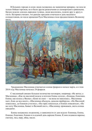 В больших городах и селах люди съезжались на знаменитые ярмарки, где шла не
только бойкая торговля, но и были другие развлечения со скоморохами и ряжеными.
Целую неделю длилось народное гулянье, люди веселились, ходили друг к другу в
гости. Историки считают, что раньше праздник отмечался в день весеннего
солнцестояния, но после крещения Руси Масленица стала предшествовать Великому
посту.

Традиционно Масленица отмечается в конце февраля и начале марта, а в этом
2014 году Масленица началась 24 февраля.
С масленицей связано большое количество поговорок, например, «Не житье, а
Масленица», «Как на масленой неделе в потолок блины летели», «Блинцы, блинчики,
блины, как колеса у Весны», «Блин не сноп — на вилы не наколешь», «Масленица
идет, блин да мед несет», «Масленица объедуха, деньгам приберуха», «На Масленой
повеселись, да блинком угостись», «На горах покататься, в блинах поваляться», «Не
все коту Масленица, бывает и Великий пост», «Масленицу провожаем, света солнца
ожидаем».
Блины назывались по-разному, в зависимости от дня недели: блинища, блины,
блинцы, блинчики, блинки и в седьмой день царские блины. К ним подавали варенье,
сметану, мед, икру, яйца, масло.

 