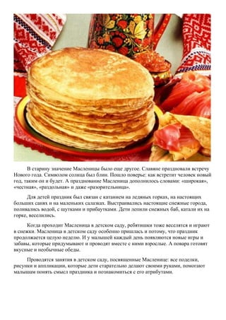 В старину значение Масленицы было еще другое. Славяне праздновали встречу
Нового года. Символом солнца был блин. Пошло поверье: как встретит человек новый
год, таким он и будет. А празднование Масленица дополнилось словами: «широкая»,
«честная», «раздольная» и даже «разорительница».
Для детей праздник был связан с катанием на ледяных горках, на настоящих
больших санях и на маленьких салазках. Выстраивались настоящие снежные города,
поливались водой, с шутками и прибаутками. Дети лепили снежных баб, катали их на
горке, веселились.
Когда проходит Масленица в детском саду, ребятишки тоже веселятся и играют
в снежки. Масленица в детском саду особенно пришлась и потому, что праздник
продолжается целую неделю. И у малышей каждый день появляются новые игры и
забавы, которые придумывают и проводят вместе с ними взрослые. А повара готовят
вкусные и необычные обеды.
Проводятся занятия в детском саду, посвященные Масленице: все поделки,
рисунки и аппликации, которые дети старательно делают своими руками, помогают
малышам понять смысл праздника и познакомиться с его атрибутами.

 