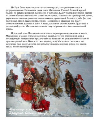 На Руси было принято делать из соломы куклы, которые наряжались и
разукрашивались. Называлась такая кукла Масленица. С самой большой куклой
ходили по деревне ряженые, пели песни и частушки. Куклу-масленицу можно сделать
из самых обычных материалов, сшить из лоскутков, заполнить ее сухой травой, сеном,
украсить пуговицами, разноцветными нитками, проволокой. Главное, чтобы фигурка
получилась яркой, веселой и красочной. Полненькая и красивая, она будет
символизировать достаток в доме. А вещь, сделанная своими руками, будет еще и
сильным оберегом. Масленица в детском саду сопровождается созданием такой
куклы.
Последний день Масленицы знаменовался принародным сожжением чучела
Масленицы, а заодно старых и ненужных вещей, остатков праздничной еды, с
последующим развеиванием праха чучела по полю или же утоплением остатков от
чучела в речной воде. Вместе со сжиганием чучела Масленицы считалось, что
сжигалась сама смерть и зима, тем самым очищалась широкая дорога для весны,
тепла, жизни и плодородия.

 