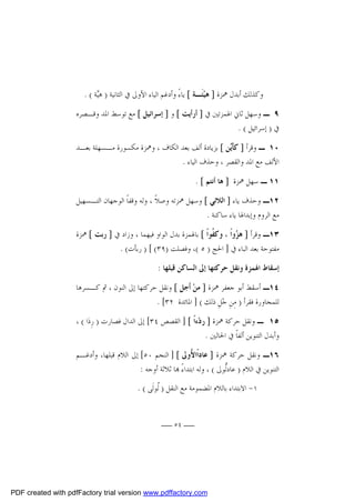 ‫ﻭﻛﺬﻟﻚ ﺃﺑﺪﻝ ﳘﺰﺓ ] ﻫﻴﺌﹶـﺔ [ ﻳﺎﺀً ﻭﺃﺩﻏﻢ ﺍﻟﻴﺎﺀ ﺍﻷﻭﱃ ﰲ ﺍﻟﺜﺎﻧﻴﺔ ) ﻫ‪‬ﺔ ( .‬
‫ﻴ‬
‫‪‬‬
‫٩ ـ ﻭﺳﻬﻞ ﺛﺎﱐ ﺍﳍﻤﺰﺗﲔ ﰲ ] ﺃﺭﺃﻳﺖ [ ﻭ ] ﺇﺳﺮﺍﺋﻴﻞ [ ﻣﻊ ﺗﻮﺳﻂ ﺍﳌﺪ ﻭﻗـﺼﺮﻩ‬
‫ﰲ ) ﺇﺳﺮﺍﺋﻴﻞ ( .‬
‫٠١ ـ ﻭﻗﺮﺃ ] ﻛﺄﹶ‪‬ﻦ [ ﺑﺰﻳﺎﺩﺓ ﺃﻟﻒ ﺑﻌﺪ ﺍﻟﻜﺎﻑ ، ﻭﳘﺰﺓ ﻣﻜﺴﻮﺭﺓ ﻣـﺴﻬﻠﺔ ﺑﻌـﺪ‬
‫ﻳ‬
‫ﺍﻷﻟﻒ ﻣﻊ ﺍﳌﺪ ﻭﺍﻟﻘﺼﺮ ، ﻭﺣﺬﻑ ﺍﻟﻴﺎﺀ .‬
‫١١ ـ ﺳﻬﻞ ﳘﺰﺓ ] ﻫﺎ ﺃﻧﺘﻢ [ .‬
‫٢١ـ ﻭﺣﺬﻑ ﻳﺎﺀ ] ﺍﻟﻼﺋﻲ [ ﻭﺳﻬﻞ ﳘﺰﺗﻪ ﻭﺻﻼﹰ ، ﻭﻟﻪ ﻭﻗﻔﺎﹰ ﺍﻟﻮﺟﻬﺎﻥ ﺍﻟﺘـﺴﻬﻴﻞ‬
‫ﻣﻊ ﺍﻟﺮﻭﻡ ﻭﺇﺑﺪﺍﳍﺎ ﻳﺎﺀ ﺳﺎﻛﻨﺔ .‬
‫٣١ـ ﻭﻗﺮﺃ ] ﻫ ‪‬ﻭﺍﹰ ، ﻭﻛ ﹸﻮﺍﹰ [ ﺑﺎﳍﻤﺰﺓ ﺑﺪﻝ ﺍﻟﻮﺍﻭ ﻓﻴﻬﻤﺎ ، ﻭﺯﺍﺩ ﰲ ] ﺭﺑﺖ [ ﳘﺰﺓ‬
‫ﻔ‬
‫ﺰ‬
‫ﻣﻔﺘﻮﺣﺔ ﺑﻌﺪ ﺍﻟﺒﺎﺀ ﰲ ] ﺍﳊﺞ ) ٥ (، ﻭﻓﺼﻠﺖ )٩٣( [ ) ﺭﺑﺄﺕ( .‬
‫ﺇﺳﻘﺎﻁ ﺍﳍﻤﺰﺓ ﻭﻧﻘﻞ ﺣﺮﻛﺘﻬﺎ ﺇﱃ ﺍﻟﺴﺎﻛﻦ ﻗﺒﻠﻬﺎ :‬
‫٤١ـ ﺃﺳﻘﻂ ﺃﺑﻮ ﺟﻌﻔﺮ ﳘﺰﺓ ] ﻣﻦ‪ ‬ﺃﹶﺟﻞ [ ﻭﻧﻘﻞ ﺣﺮﻛﺘﻬﺎ ﺇﱃ ﺍﻟﻨﻮﻥ ، ﰒ ﻛـﺴﺮﻫﺎ‬
‫ﻟﻠﻤﺠﺎﻭﺭﺓ ﻓﻘﺮﺃ ) ﻣِﻦِ ﺟ‪‬ﻞِ ﺫﻟﻚ ( ] ﺍﳌﺎﺋﺪﺓ ٢٣[ .‬
‫٥١ ـ ﻭﻧﻘﻞ ﺣﺮﻛﺔ ﳘﺰﺓ ] ﺭﺩ‪‬ﺀﺍﹰ [ ] ﺍﻟﻘﺼﺺ ٤٣[ ﺇﱃ ﺍﻟﺪﺍﻝ ﻓﺼﺎﺭﺕ ) ﺭِﺩ‪‬ﺍ ( ،‬
‫ﻭﺃﺑﺪﻝ ﺍﻟﺘﻨﻮﻳﻦ ﺃﻟﻔﺎﹰ ﰲ ﺍﳊﺎﻟﲔ .‬
‫٦١ـ ﻭﻧﻘﻞ ﺣﺮﻛﺔ ﳘﺰﺓ ] ﻋﺎﺩﺍﹰﺍ ُﻭﱃ [ ] ﺍﻟﻨﺠﻢ ٠٥[ ﺇﱃ ﺍﻟﻼﻡ ﻗﺒﻠﻬﺎ، ﻭﺃﺩﻏـﻢ‬
‫ﻷ‬
‫ﺍﻟﺘﻨﻮﻳﻦ ﰲ ﺍﻟﻼﻡ ) ﻋﺎﺩﱡﻮﱃ ( ، ﻭﻟﻪ ﺍﺑﺘﺪﺍﺀً ‪‬ﺎ ﺛﻼﺛﺔ ﺃﻭﺟﻪ :‬
‫ﻟ‬
‫١- ﺍﻻﺑﺘﺪﺍﺀ ﺑﺎﻟﻼﻡ ﺍﳌﻀﻤﻮﻣﺔ ﻣﻊ ﺍﻟﻨﻘﻞ ) ﹸﻮﻟﹶﻰ ( .‬
‫ﻟ‬
‫ــ ٤٥ ــ‬

‫‪PDF created with pdfFactory trial version www.pdffactory.com‬‬

 