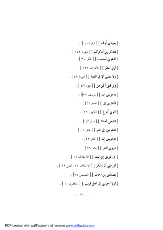 ‫] ﺑﻌﻬﺪﻱ ﹸﻭﻑ [ ] ﺍﻟﺒﻘﺮﺓ ٠٤ [ .‬
‫ﺃ‬
‫] ﻓﺎﺫﻛﺮﻭﱐ ﺃﹶﺫﻛﺮﻛﻢ [ ] ﺍﻟﺒﻘﺮﺓ ٢٥١ [.‬
‫] ﺍﺩﻋﻮﱐ ﺃﹶﺳﺘﺠﺐ‪ ] [ ‬ﻏﺎﻓﺮ ٠٦ [ .‬
‫] ﺃﺭﱐ ﺃﹶﻧﻈﺮ [ ] ﺍﻷﻋﺮﺍﻑ ٣٤١ [ .‬
‫] ﻭﻻ ﺗﻔﺘﲏ ﺃﹶﻻ ﰲ ﺍﻟﻔﺘﻨﺔ [ ] ﺍﻟﺘﻮﺑﺔ ٩٤ [ .‬
‫] ﻭﺗﺮﲪﲏ ﺃﹶﻛﻦ ﻣﻦ [ ] ﻫﻮﺩ ٧٤ [ .‬
‫] ﻳﺪﻋﻮﻧﲏ ﺇﻟﻴﻪ [ ] ﻳﻮﺳﻒ ٣٣[ .‬
‫] ﻓﺄﻧﻈﺮﱐ ﺇﱃ [ ] ﺍﳊﺠﺮ٦٣[ .‬
‫] ﺁﺗﻮﱐ ﹸﻓﺮﻍ [ ] ﺍﻟﻜﻬﻒ ٦٩[ .‬
‫ﺃ‬
‫] ﻓﺎﺗﺒﻌﲏ ﺃﹶﻫﺪﻙ [ ] ﻣﺮﱘ ٣٤ [ .‬
‫] ﺗﺪﻋﻮﻧﲏ ﺇِﱃ ﺍﻟﻨﺎﺭ [ ] ﻏﺎﻓﺮ ١٤ [ .‬
‫] ﺗﺪﻋﻮﻧﲏ ﺇِﻟﻴﻪ [ ] ﻏﺎﻓﺮ ٣٤[ .‬
‫] ﺫﺭﻭﱐ ﺃﹶﻗﺘﻞ [ ] ﻏﺎﻓﺮ ٦٢ [ .‬
‫] ﰲ ﺫﺭﻳﱵ ﺇِﱐ ﺗﺒﺖ [ ] ﺍﻷﺣﻘﺎﻑ ٥١ [ .‬
‫] ﺃﻭﺯﻋﲏ ﺃﹶﻥ ﺃﺷﻜﺮ [ ] ﺍﻷﺣﻘﺎﻑ ٥١، ﺍﻟﻨﻤﻞ ٩١ [ .‬
‫] ﻳﺼﺪﻗﲏ ﺇِﱐ ﺃﺧﺎﻑ [ ] ﺍﻟﻘﺼﺺ ٤٣[ .‬
‫] ﻟﻮﻻ ﺃﹶﺧﺮﺗﲏ ﺇِﱃ ﺃﺟﻞ ﻗﺮﻳﺐ [ ] ﺍﳌﻨﺎﻓﻘﻮﻥ ٠١ [ .‬
‫ــ ٧٥ ــ‬

‫‪PDF created with pdfFactory trial version www.pdffactory.com‬‬

 