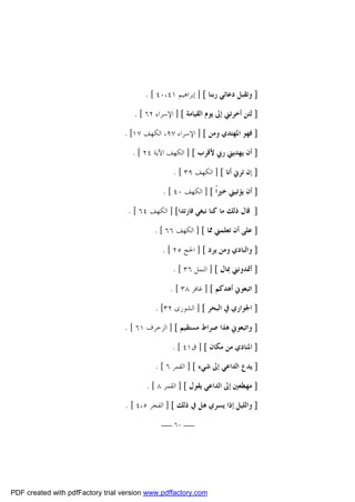 ‫] ﻭﺗﻘﺒﻞ ﺩﻋﺎﺋﻲ ﺭﺑﻨﺎ [ ] ﺇﺑﺮﺍﻫﻴﻢ ١٤،٠٤ [ .‬
‫] ﻟﺌﻦ ﺃﺧﺮﺗﲏ ﺇﱃ ﻳﻮﻡ ﺍﻟﻘﻴﺎﻣﺔ [ ] ﺍﻹﺳﺮﺍﺀ ٢٦ [ .‬
‫] ﻓﻬﻮ ﺍﳌﻬﺘﺪﻱ ﻭﻣﻦ [ ] ﺍﻹﺳﺮﺍﺀ ٧٩، ﺍﻟﻜﻬﻒ ٧١[ .‬
‫] ﺃﻥ ﻳﻬﺪﻳﲏ ﺭﰊ ﻷﻗﺮﺏ [ ] ﺍﻟﻜﻬﻒ ﺍﻵﻳﺔ ٤٢ [ .‬
‫] ﺇﻥ ﺗﺮﱐ ﺃﻧﺎ [ ] ﺍﻟﻜﻬﻒ ٩٣ [ .‬
‫] ﺃﻥ ﻳﺆﺗﻴﲏ ﺧﲑﺍﹰ [ ] ﺍﻟﻜﻬﻒ ٠٤ [ .‬
‫] ﻗﺎﻝ ﺫﻟﻚ ﻣﺎ ﻛﻨﺎ ﻧﺒﻐﻲ ﻓﺎﺭﺗﺪﺍ[ ] ﺍﻟﻜﻬﻒ ٤٦ [ .‬
‫] ﻋﻠﻰ ﺃﻥ ﺗﻌﻠﻤﲏ ﳑﺎ [ ] ﺍﻟﻜﻬﻒ ٦٦ [ .‬
‫] ﻭﺍﻟﺒﺎﺩﻱ ﻭﻣﻦ ﻳﺮﺩ [ ] ﺍﳊﺞ ٥٢ [ .‬
‫] ﺃﲤﺪﻭﻧﲏ ﲟﺎﻝ [ ] ﺍﻟﻨﻤﻞ ٦٣ [ .‬
‫] ﺍﺗﺒﻌﻮﱐ ﺃﻫﺪﻛﻢ [ ] ﻏﺎﻓﺮ ٨٣ [ .‬
‫] ﺍﳉﻮﺍﺭﻱ ﰲ ﺍﻟﺒﺤﺮ [ ] ﺍﻟﺸﻮﺭﻯ ٢٣[ .‬
‫] ﻭﺍﺗﺒﻌﻮﱐ ﻫﺬﺍ ﺻﺮﺍﻁ ﻣﺴﺘﻘﻴﻢ [ ] ﺍﻟﺰﺧﺮﻑ ١٦ [ .‬
‫] ﺍﳌﻨﺎﺩﻱ ﻣﻦ ﻣﻜﺎﻥ [ ] ﻕ١٤ [ .‬
‫] ﻳﺪﻉ ﺍﻟﺪﺍﻋﻲ ﺇﱃ ﺷﻲﺀ [ ] ﺍﻟﻘﻤﺮ ٦ [ .‬
‫] ﻣﻬﻄﻌﲔ ﺇﱃ ﺍﻟﺪﺍﻋﻲ ﻳﻘﻮﻝ [ ] ﺍﻟﻘﻤﺮ ٨ [ .‬
‫] ﻭﺍﻟﻠﻴﻞ ﺇﺫﺍ ﻳﺴﺮﻱ ﻫﻞ ﰲ ﺫﻟﻚ [ ] ﺍﻟﻔﺠﺮ ٥،٤ [ .‬
‫ــ ٠٦ ــ‬

‫‪PDF created with pdfFactory trial version www.pdffactory.com‬‬

 