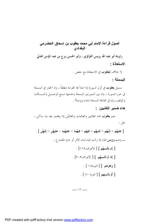 ‫أﺻﻮل ﻗﺮاءة اﻹﻣﺎم أﺑﻲ ﻣﺤﻤﺪ ﯾﻌﻘﻮب ﺑﻦ إﺳﺤﺎق اﻟﺤﻀﺮﻣﻲ‬
‫اﻟﺒﻐﺪادي‬
‫ﺭﺍﻭﻳﺎﻩ ﺃﺑﻮ ﻋﺒﺪ ﺍﷲ ﺭﻭﻳﺲ ﺍﻟﻠﺆﻟﺆﻱ ، ﻭﺃﺑﻮ ﺍﳊﺴﻦ ﺭﻭﺡ ﺑﻦ ﻋﺒﺪ ﺍﳌﺆﻣﻦ ﺍﳍﺬﱄ‬
‫اﻻﺳﺘﻌﺎذة :‬
‫ﻻ ﺧﻼﻑ ﻟﻴﻌﻘﻮﺏ ﰲ ﺍﻻﺳﺘﻌﺎﺫﺓ ﻣﻊ ﺣﻔﺺ .‬
‫اﻟﺒﺴﻤﻠﺔ :‬
‫ﺑﺴﻤﻞ ﻳﻌﻘﻮﺏ ﰲ ﺃﻭﻝ ﺍﻟﺴﻮﺭﺓ ﺇﺫﺍ ﺍﺑﺘﺪﺃ ‪‬ﺎ ﺍﻟﻘﺮﺍﺀﺓ ﻣﻄﻠﻘﺎﹰ ، ﻭﻟﻪ ﺍﳋﻴﺎﺭ ﰲ ﺍﻟﺒﺴﻤﻠﺔ‬
‫ﰲ ﺟﺰﺀ ﺍﻟﺴﻮﺭﺓ ، ﻭﻟﻪ ﺑﲔ ﺍﻟﺴﻮﺭﺗﲔ ﺍﻟﺒﺴﻤﻠﺔ ﻭﻋﺪﻣﻬﺎ ﻣـﻊ ﺍﻟﻮﺻـﻞ ﻭﺍﻟـﺴﻜﺖ‬
‫ﻭﺍﻟﻮﻗﻒ، ﻭﻟﻪ ﰲ ﺍﻟﻔﺎﲢﺔ ﺍﻟﺒﺴﻤﻠﺔ ﺍﺑﺘﺪﺍﺀ ﻭﻭﺻﻼﹰ .‬
‫ﻫﺎء ﺿﻤﯿﺮ اﻟﻐﺎﺋﺒﯿﻦ :‬
‫ﻣﺜﻞ :‬

‫ﺿﻢ ﻳﻌﻘﻮﺏ ﻫﺎﺀ ﺍﻟﻐﺎﺋﺒﲔ ﻭﺍﻟﻐﺎﺋﺒﺎﺕ ﻭﺍﻟﻐﺎﺋﺒ‪‬ﻴ‪‬ﻦ ﺇﺫﺍ ﻭﻗﻌﺖ ﺑﻌﺪ ﻳﺎﺀ ﺳﺎﻛﻦ ،‬

‫] ﻋﻠﻴ ‪‬ﻢ - ﺇﻟﻴ ‪‬ﻢ - ﻟﺪﻳ ‪‬ﻢ - ﻓﻴ ‪‬ﻢ - ﻓﻴ ‪‬ﻤﺎ - ﻋﻠﻴ ‪‬ﻤﺎ - ﻋﻠﻴ ‪‬ﻦ - ﺇﻟﻴ ‪‬ﻦ [ .‬
‫ﻬ‬
‫ﻬ‬
‫ﻬ‬
‫ﻬ‬
‫ﻬ‬
‫ﻬ‬
‫ﻬ‬
‫ﻬ‬
‫ـ ﻭﺿﻢ ﺭﻭﻳﺲ ﺍﳍﺎﺀ ﺇﺫﺍ ﺯﺍﻟﺖ ﺍﻟﻴﺎﺀ ﻟﺒﻨﺎﺀ ﺍﻷﻣﺮ ﺃﻭ ﺟﺰﻡ ﺍﳌﻀﺎﺭﻉ :‬
‫] ﺇﻥ ﻳﺄﺗـ ‪‬ﻢ [ ] ﺍﻷﻋﺮﺍﻑ٩٦١[ .‬
‫ﻬ‬
‫] ﺇﺫﺍ ﱂ ﺗﺄﺗـ ‪‬ﻢ [ ] ﺍﻷﻋﺮﺍﻑ٣٠٢[ .‬
‫ﻬ‬
‫] ﻭﳜﺰﻫﻢ [ ] ﺍﻟﺘﻮﺑﺔ٤١ [ .‬
‫] ﺃﱂ ﻳﺄﺗـﻬﻢ [ ] ﺍﻟﺘﻮﺑﺔ ٠٧ [ .‬
‫ــ ٢٦ ــ‬

‫‪PDF created with pdfFactory trial version www.pdffactory.com‬‬

 