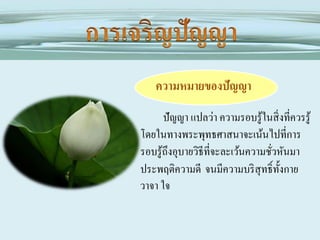 ความหมายของปัญญา
ปัญญา แปลว่า ความรอบรู ้ในสิ่ งที่ควรรู ้
โดยในทางพระพุทธศาสนาจะเน้นไปที่การ
รอบรู ้ถึงอุบายวิธีที่จะละเว้นความชัวหันมา
่
ประพฤติความดี จนมีความบริ สุทธิ์ท้ งกาย
ั
วาจา ใจ

 