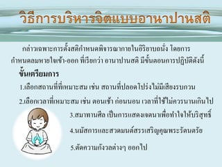 กล่าวเฉพาะการตั้งสติกาหนดพิจารณากายในอิริยาบถนัง โดยการ
่
กาหนดลมหายใจเข้า-ออก ที่เรี ยกว่า อานาปานสติ มีข้นตอนการปฏิบติดงนี้
ั
ั ั

ขั้นเตรียมการ
1.เลือกสถานที่ที่เหมาะสม เช่น สถานที่ปลอดโปร่ งไม่มีเสี ยงรบกวน
2.เลือกเวลาที่เหมาะสม เช่น ตอนเช้า ก่อนนอน เวลาที่ใช้ไม่ควรนานเกินไป
3.สมาทานศีล เป็ นการแสดงเจตนาเพื่อทาใจให้บริ สุทธิ์
4.นมัสการและสวดมนต์สรรเสริ ญคุณพระรัตนตรัย

5.ตัดความกังวลต่างๆ ออกไป

 