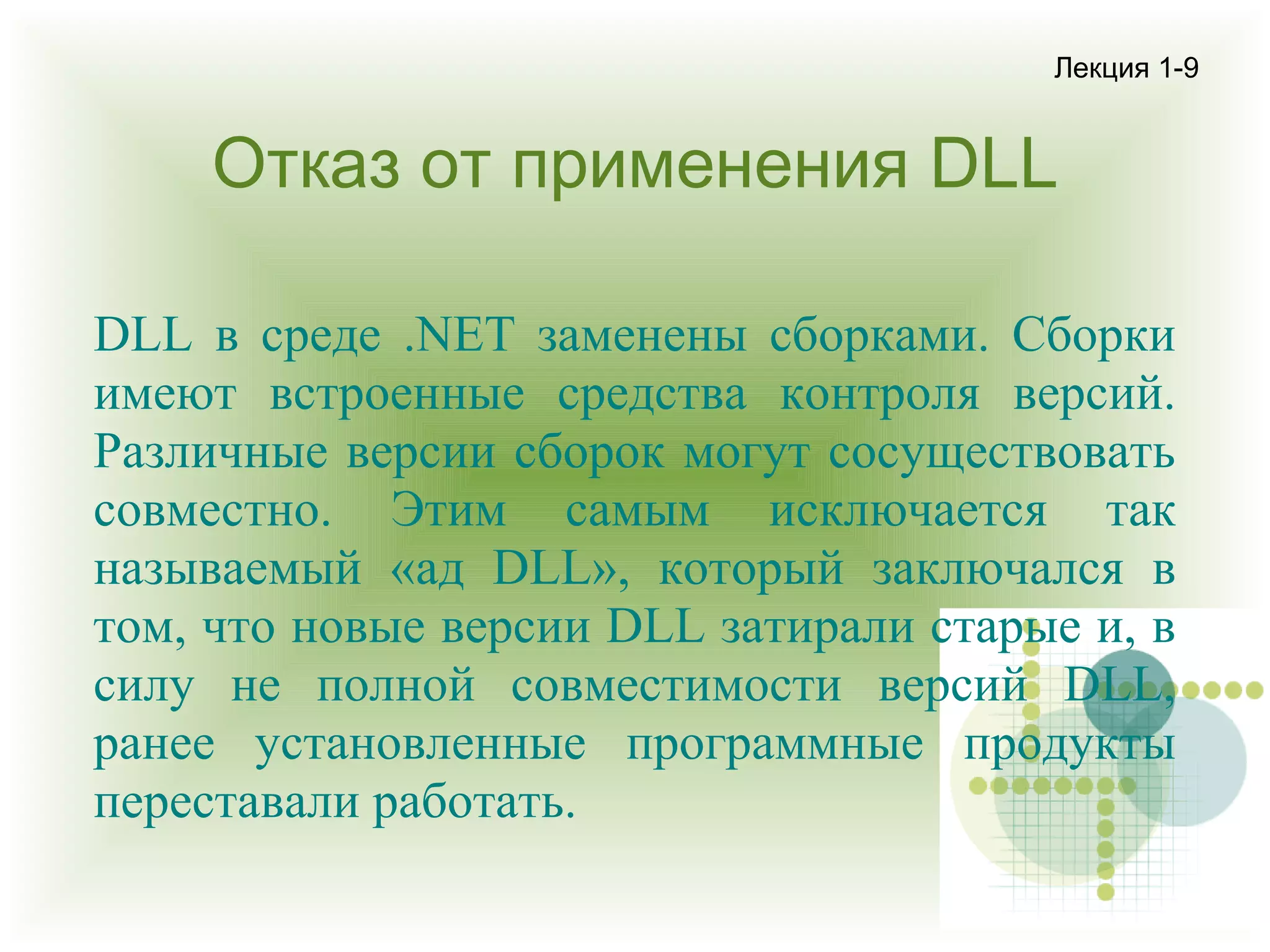 Лекция 1-9

Отказ от применения DLL
DLL в среде .NET заменены сборками. Сборки
имеют встроенные средства контроля версий.
Различные версии сборок могут сосуществовать
совместно. Этим самым исключается так
называемый «ад DLL», который заключался в
том, что новые версии DLL затирали старые и, в
силу не полной совместимости версий DLL,
ранее установленные программные продукты
переставали работать.

 